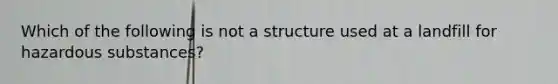 Which of the following is not a structure used at a landfill for hazardous substances?