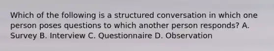 Which of the following is a structured conversation in which one person poses questions to which another person responds? A. Survey B. Interview C. Questionnaire D. Observation