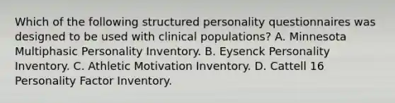 Which of the following structured personality questionnaires was designed to be used with clinical populations? A. Minnesota Multiphasic Personality Inventory. B. Eysenck Personality Inventory. C. Athletic Motivation Inventory. D. Cattell 16 Personality Factor Inventory.