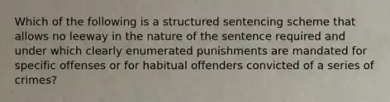 Which of the following is a structured sentencing scheme that allows no leeway in the nature of the sentence required and under which clearly enumerated punishments are mandated for specific offenses or for habitual offenders convicted of a series of crimes?