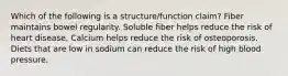 Which of the following is a structure/function claim? Fiber maintains bowel regularity. Soluble fiber helps reduce the risk of heart disease. Calcium helps reduce the risk of osteoporosis. Diets that are low in sodium can reduce the risk of high blood pressure.