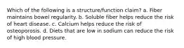 Which of the following is a structure/function claim? a. Fiber maintains bowel regularity. b. Soluble fiber helps reduce the risk of heart disease. c. Calcium helps reduce the risk of osteoporosis. d. Diets that are low in sodium can reduce the risk of high blood pressure.