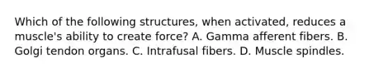 Which of the following structures, when activated, reduces a muscle's ability to create force? A. Gamma afferent fibers. B. Golgi tendon organs. C. Intrafusal fibers. D. Muscle spindles.