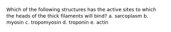 Which of the following structures has the active sites to which the heads of the thick filaments will bind? a. sarcoplasm b. myosin c. tropomyosin d. troponin e. actin