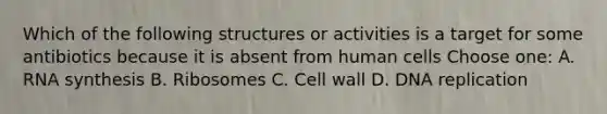 Which of the following structures or activities is a target for some antibiotics because it is absent from human cells Choose one: A. RNA synthesis B. Ribosomes C. Cell wall D. DNA replication