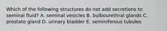 Which of the following structures do not add secretions to seminal fluid? A. seminal vesicles B. bulbourethral glands C. prostate gland D. urinary bladder E. seminiferous tubules