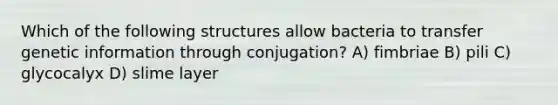 Which of the following structures allow bacteria to transfer genetic information through conjugation? A) fimbriae B) pili C) glycocalyx D) slime layer