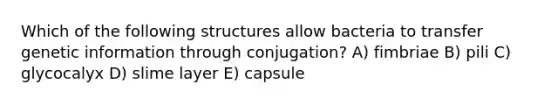 Which of the following structures allow bacteria to transfer genetic information through conjugation? A) fimbriae B) pili C) glycocalyx D) slime layer E) capsule