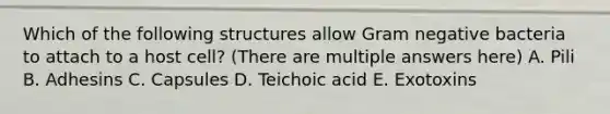 Which of the following structures allow Gram negative bacteria to attach to a host cell? (There are multiple answers here) A. Pili B. Adhesins C. Capsules D. Teichoic acid E. Exotoxins