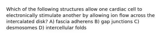 Which of the following structures allow one cardiac cell to electronically stimulate another by allowing ion flow across the intercalated disk? A) fascia adherens B) gap junctions C) desmosomes D) intercellular folds