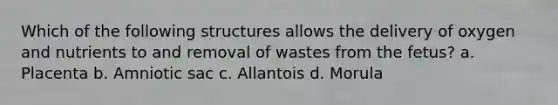 Which of the following structures allows the delivery of oxygen and nutrients to and removal of wastes from the fetus? a. Placenta b. Amniotic sac c. Allantois d. Morula