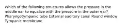 Which of the following structures allows the pressure in the middle ear to equalize with the pressure in the outer ear? Pharyngotympanic tube External auditory canal Round window Tympanic membrane