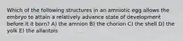 Which of the following structures in an amniotic egg allows the embryo to attain a relatively advance state of development before it it born? A) the amnion B) the chorion C) the shell D) the yolk E) the allantois