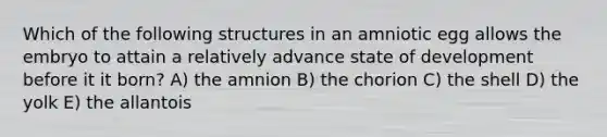 Which of the following structures in an amniotic egg allows the embryo to attain a relatively advance state of development before it it born? A) the amnion B) the chorion C) the shell D) the yolk E) the allantois