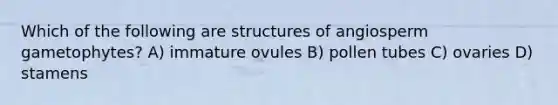 Which of the following are structures of angiosperm gametophytes? A) immature ovules B) pollen tubes C) ovaries D) stamens