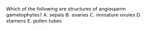 Which of the following are structures of angiosperm gametophytes? A. sepals B. ovaries C. immature ovules D. stamens E. pollen tubes