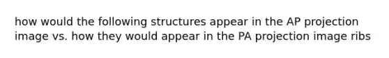 how would the following structures appear in the AP projection image vs. how they would appear in the PA projection image ribs