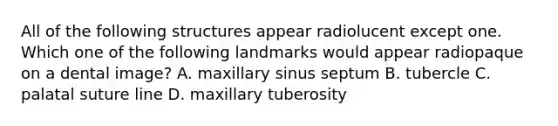 All of the following structures appear radiolucent except one. Which one of the following landmarks would appear radiopaque on a dental image? A. maxillary sinus septum B. tubercle C. palatal suture line D. maxillary tuberosity