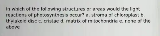 In which of the following structures or areas would the light reactions of photosynthesis occur? a. stroma of chloroplast b. thylakoid disc c. cristae d. matrix of mitochondria e. none of the above