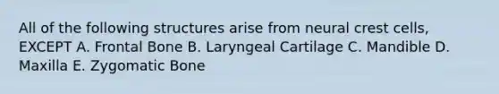 All of the following structures arise from neural crest cells, EXCEPT A. Frontal Bone B. Laryngeal Cartilage C. Mandible D. Maxilla E. Zygomatic Bone