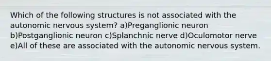 Which of the following structures is not associated with <a href='https://www.questionai.com/knowledge/kMqcwgxBsH-the-autonomic-nervous-system' class='anchor-knowledge'>the autonomic <a href='https://www.questionai.com/knowledge/kThdVqrsqy-nervous-system' class='anchor-knowledge'>nervous system</a></a>? a)Preganglionic neuron b)Postganglionic neuron c)Splanchnic nerve d)Oculomotor nerve e)All of these are associated with the autonomic nervous system.