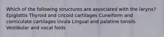 Which of the following structures are associated with the larynx? Epiglottis Thyroid and cricoid cartilages Cuneiform and corniculate cartilages Uvula Lingual and palatine tonsils Vestibular and vocal folds