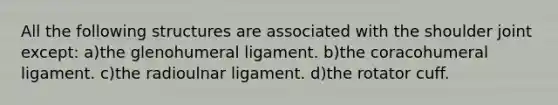 All the following structures are associated with the shoulder joint except: a)the glenohumeral ligament. b)the coracohumeral ligament. c)the radioulnar ligament. d)the rotator cuff.