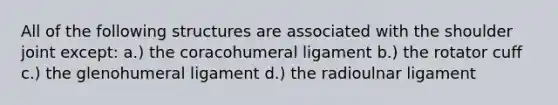 All of the following structures are associated with the shoulder joint except: a.) the coracohumeral ligament b.) the rotator cuff c.) the glenohumeral ligament d.) the radioulnar ligament