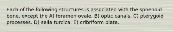 Each of the following structures is associated with the sphenoid bone, except the A) foramen ovale. B) optic canals. C) pterygoid processes. D) sella turcica. E) cribriform plate.