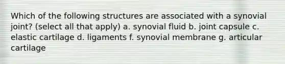 Which of the following structures are associated with a synovial joint? (select all that apply) a. synovial fluid b. joint capsule c. elastic cartilage d. ligaments f. synovial membrane g. articular cartilage