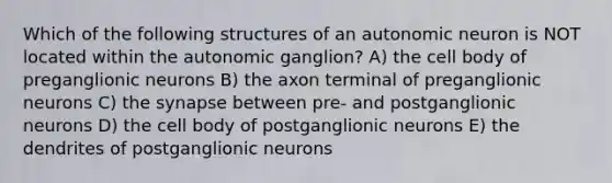 Which of the following structures of an autonomic neuron is NOT located within the autonomic ganglion? A) the cell body of preganglionic neurons B) the axon terminal of preganglionic neurons C) the synapse between pre- and postganglionic neurons D) the cell body of postganglionic neurons E) the dendrites of postganglionic neurons