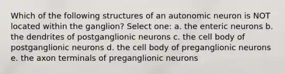 Which of the following structures of an autonomic neuron is NOT located within the ganglion? Select one: a. the enteric neurons b. the dendrites of postganglionic neurons c. the cell body of postganglionic neurons d. the cell body of preganglionic neurons e. the axon terminals of preganglionic neurons