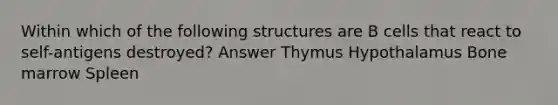 Within which of the following structures are B cells that react to self-antigens destroyed? Answer Thymus Hypothalamus Bone marrow Spleen