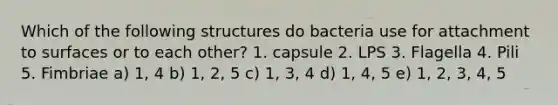 Which of the following structures do bacteria use for attachment to surfaces or to each other? 1. capsule 2. LPS 3. Flagella 4. Pili 5. Fimbriae a) 1, 4 b) 1, 2, 5 c) 1, 3, 4 d) 1, 4, 5 e) 1, 2, 3, 4, 5