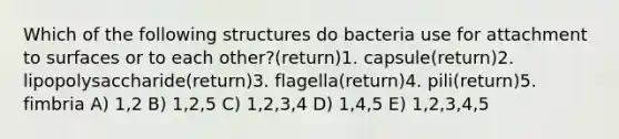 Which of the following structures do bacteria use for attachment to surfaces or to each other?(return)1. capsule(return)2. lipopolysaccharide(return)3. flagella(return)4. pili(return)5. fimbria A) 1,2 B) 1,2,5 C) 1,2,3,4 D) 1,4,5 E) 1,2,3,4,5