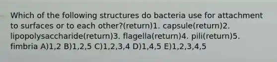 Which of the following structures do bacteria use for attachment to surfaces or to each other?(return)1. capsule(return)2. lipopolysaccharide(return)3. flagella(return)4. pili(return)5. fimbria A)1,2 B)1,2,5 C)1,2,3,4 D)1,4,5 E)1,2,3,4,5