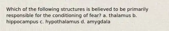 Which of the following structures is believed to be primarily responsible for the conditioning of fear? a. thalamus b. hippocampus c. hypothalamus d. amygdala