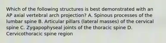 Which of the following structures is best demonstrated with an AP axial vertebral arch projection? A. Spinous processes of the lumbar spine B. Articular pillars (lateral masses) of the cervical spine C. Zygapophyseal joints of the thoracic spine D. Cervicothoracic spine region