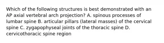 Which of the following structures is best demonstrated with an AP axial vertebral arch projection? A. spinous processes of lumbar spine B. articular pillars (lateral masses) of the cervical spine C. zygapophyseal joints of the thoracic spine D. cervicothoracic spine region