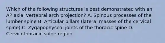 Which of the following structures is best demonstrated with an AP axial vertebral arch projection? A. Spinous processes of the lumber spine B. Articular pillars (lateral masses of the cervical spine) C. Zygapophyseal joints of the thoracic spine D. Cervicothoracic spine region