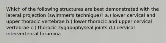 Which of the following structures are best demonstrated with the lateral projection (swimmer's technique)? a.) lower cervical and upper thoracic vertebrae b.) lower thoracic and upper cervical vertebrae c.) thoracic zygapophyseal joints d.) cervical intervertebral foramina