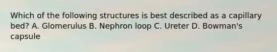 Which of the following structures is best described as a capillary bed? A. Glomerulus B. Nephron loop C. Ureter D. Bowman's capsule