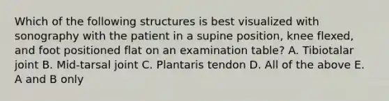 Which of the following structures is best visualized with sonography with the patient in a supine position, knee flexed, and foot positioned flat on an examination table? A. Tibiotalar joint B. Mid-tarsal joint C. Plantaris tendon D. All of the above E. A and B only