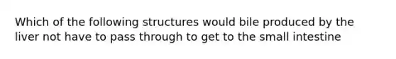 Which of the following structures would bile produced by the liver not have to pass through to get to the small intestine