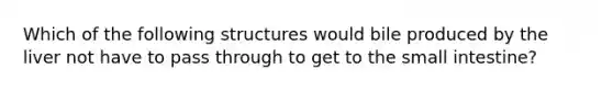 Which of the following structures would bile produced by the liver not have to pass through to get to <a href='https://www.questionai.com/knowledge/kt623fh5xn-the-small-intestine' class='anchor-knowledge'>the small intestine</a>?