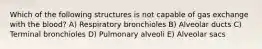 Which of the following structures is not capable of gas exchange with the blood? A) Respiratory bronchioles B) Alveolar ducts C) Terminal bronchioles D) Pulmonary alveoli E) Alveolar sacs