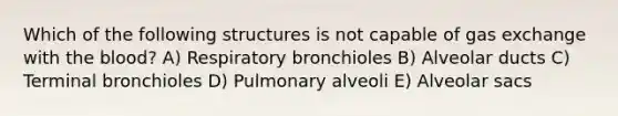 Which of the following structures is not capable of gas exchange with the blood? A) Respiratory bronchioles B) Alveolar ducts C) Terminal bronchioles D) Pulmonary alveoli E) Alveolar sacs