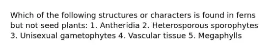 Which of the following structures or characters is found in ferns but not seed plants: 1. Antheridia 2. Heterosporous sporophytes 3. Unisexual gametophytes 4. Vascular tissue 5. Megaphylls