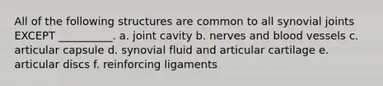 All of the following structures are common to all synovial joints EXCEPT __________. a. joint cavity b. nerves and blood vessels c. articular capsule d. synovial fluid and articular cartilage e. articular discs f. reinforcing ligaments