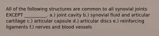 All of the following structures are common to all synovial joints EXCEPT __________. a.) joint cavity b.) synovial fluid and articular cartilage c.) articular capsule d.) articular discs e.) reinforcing ligaments f.) nerves and blood vessels